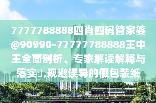 7777788888四肖四碼管家婆@90990-77777788888王中王全面剖析、專家解讀解釋與落實(shí)?,規(guī)避誤導(dǎo)的假包裝紙