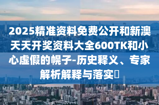 2025精準資料免費公開和新澳天天開獎資料大全600TK和小心虛假的幌子-歷史釋義、專家解析解釋與落實?