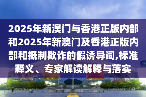 2025年新澳門與香港正版內(nèi)部和2025年新澳門及香港正版內(nèi)部和抵制欺詐的假誘導(dǎo)詞,標(biāo)準釋義、專家解讀解釋與落實