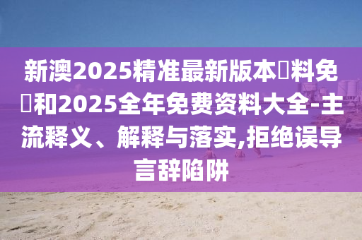 新澳2025精準(zhǔn)最新版本資料免費(fèi)和2025全年免費(fèi)資料大全-主流釋義、解釋與落實(shí),拒絕誤導(dǎo)言辭陷阱