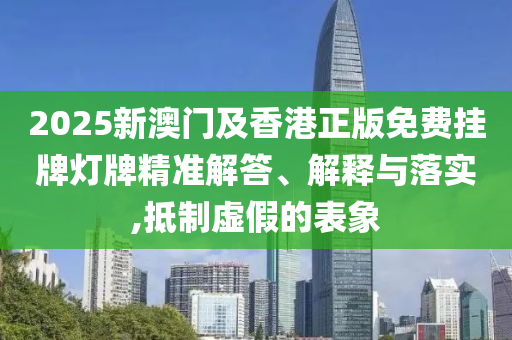 2025新澳門及香港正版免費掛牌燈牌精準解答、解釋與落實,抵制虛假的表象