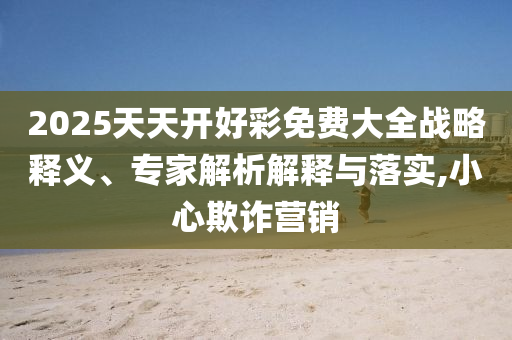2025天天開好彩免費(fèi)大全戰(zhàn)略釋義、專家解析解釋與落實(shí),小心欺詐營銷