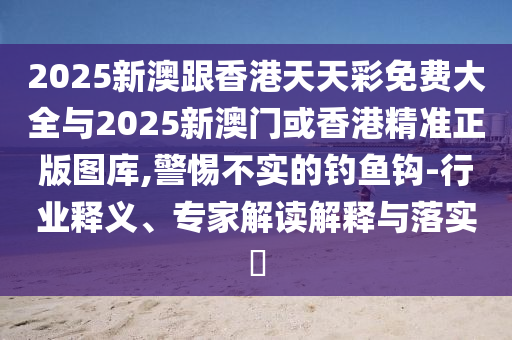 2025新澳跟香港天天彩免費大全與2025新澳門或香港精準正版圖庫,警惕不實的釣魚鉤-行業(yè)釋義、專家解讀解釋與落實?