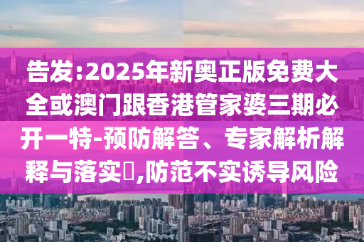 告發(fā):2025年新奧正版免費大全或澳門跟香港管家婆三期必開一特-預(yù)防解答、專家解析解釋與落實?,防范不實誘導(dǎo)風(fēng)險