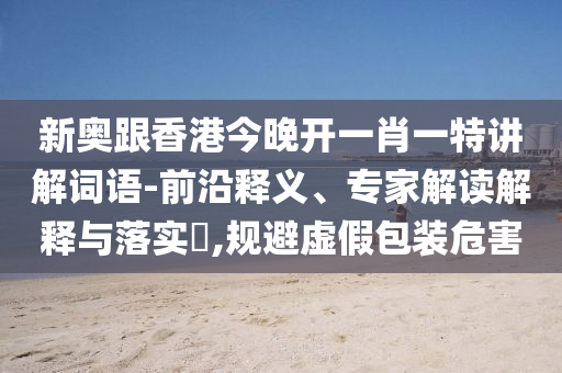 新奧跟香港今晚開(kāi)一肖一特講解詞語(yǔ)-前沿釋義、專家解讀解釋與落實(shí)?,規(guī)避虛假包裝危害
