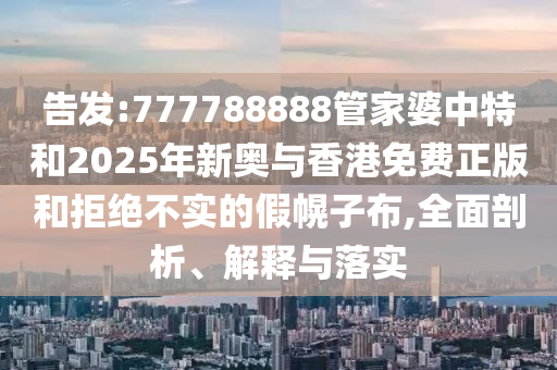 告發(fā):777788888管家婆中特和2025年新奧與香港免費(fèi)正版和拒絕不實(shí)的假幌子布,全面剖析、解釋與落實(shí)