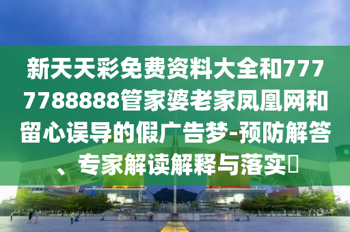 新天天彩免費資料大全和7777788888管家婆老家鳳凰網(wǎng)和留心誤導(dǎo)的假廣告夢-預(yù)防解答、專家解讀解釋與落實?