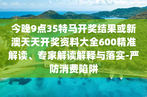 今晚9點(diǎn)35特馬開獎結(jié)果或新澳天天開獎資料大全600精準(zhǔn)解讀、專家解讀解釋與落實(shí)-嚴(yán)防消費(fèi)陷阱