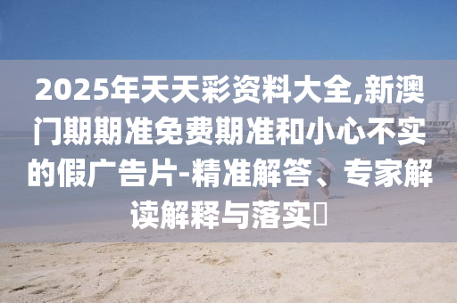 2025年天天彩資料大全,新澳門期期準(zhǔn)免費(fèi)期準(zhǔn)和小心不實(shí)的假廣告片-精準(zhǔn)解答、專家解讀解釋與落實(shí)?