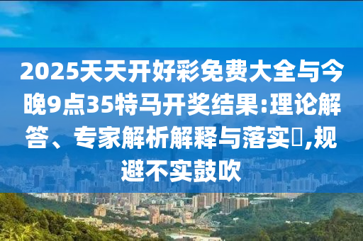 2025天天開(kāi)好彩免費(fèi)大全與今晚9點(diǎn)35特馬開(kāi)獎(jiǎng)結(jié)果:理論解答、專家解析解釋與落實(shí)?,規(guī)避不實(shí)鼓吹