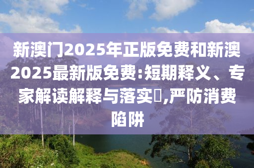 新澳門2025年正版免費(fèi)和新澳2025最新版免費(fèi):短期釋義、專家解讀解釋與落實(shí)?,嚴(yán)防消費(fèi)陷阱