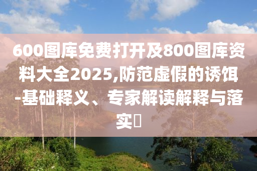 600圖庫免費打開及800圖庫資料大全2025,防范虛假的誘餌-基礎(chǔ)釋義、專家解讀解釋與落實?