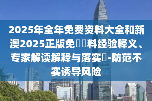2025年全年免費(fèi)資料大全和新澳2025正版免費(fèi)資料經(jīng)驗(yàn)釋義、專家解讀解釋與落實(shí)?-防范不實(shí)誘導(dǎo)風(fēng)險(xiǎn)