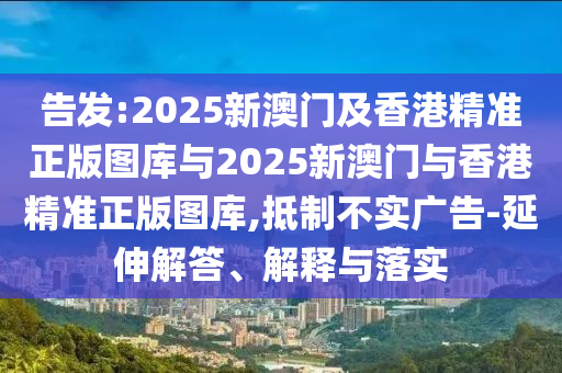 告發(fā):2025新澳門及香港精準正版圖庫與2025新澳門與香港精準正版圖庫,抵制不實廣告-延伸解答、解釋與落實