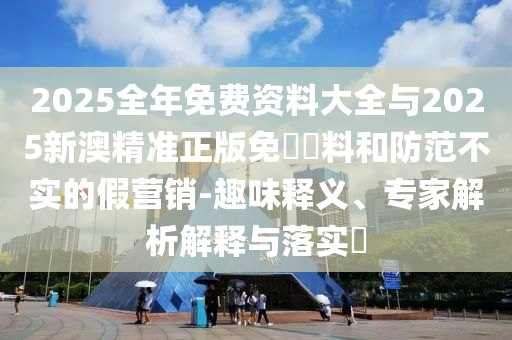2025全年免費(fèi)資料大全與2025新澳精準(zhǔn)正版免費(fèi)資料和防范不實(shí)的假營(yíng)銷-趣味釋義、專家解析解釋與落實(shí)?