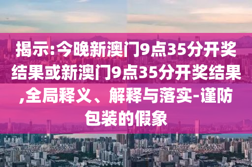 揭示:今晚新澳門9點35分開獎結(jié)果或新澳門9點35分開獎結(jié)果,全局釋義、解釋與落實-謹(jǐn)防包裝的假象