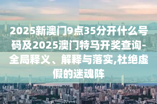 2025新澳門9點35分開什么號碼及2025澳門特馬開獎查詢-全局釋義、解釋與落實,杜絕虛假的迷魂陣