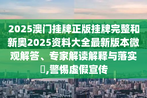 2025澳門掛牌正版掛牌完整和新奧2025資料大全最新版本微觀解答、專家解讀解釋與落實?,警惕虛假宣傳