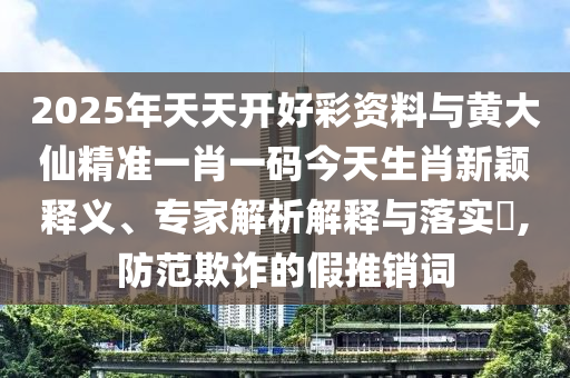 2025年天天開好彩資料與黃大仙精準(zhǔn)一肖一碼今天生肖新穎釋義、專家解析解釋與落實(shí)?,防范欺詐的假推銷詞