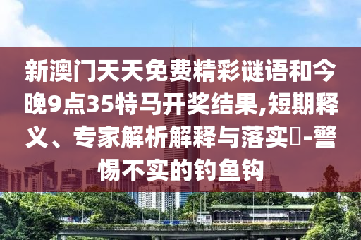 新澳門天天免費(fèi)精彩謎語和今晚9點(diǎn)35特馬開獎(jiǎng)結(jié)果,短期釋義、專家解析解釋與落實(shí)?-警惕不實(shí)的釣魚鉤