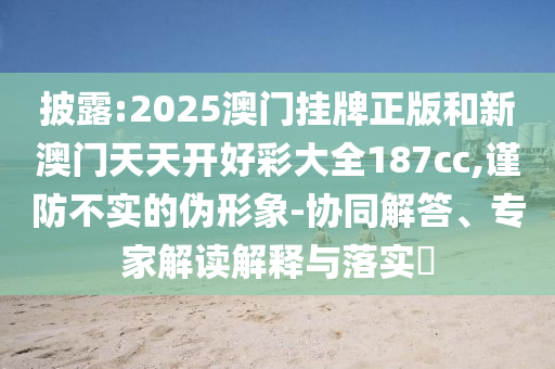 披露:2025澳門掛牌正版和新澳門天天開好彩大全187cc,謹(jǐn)防不實(shí)的偽形象-協(xié)同解答、專家解讀解釋與落實(shí)?