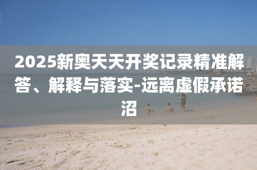 2025新奧天天開獎(jiǎng)記錄精準(zhǔn)解答、解釋與落實(shí)-遠(yuǎn)離虛假承諾沼