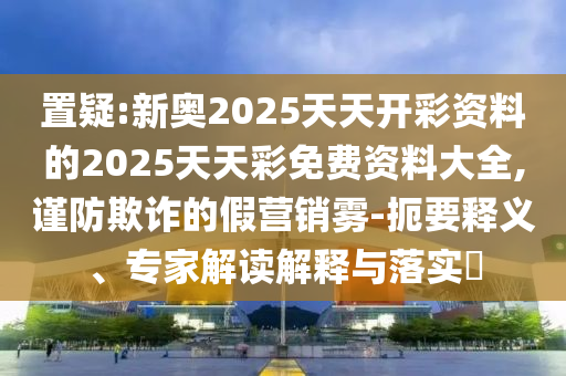 置疑:新奧2025天天開彩資料的2025天天彩免費(fèi)資料大全,謹(jǐn)防欺詐的假營銷霧-扼要釋義、專家解讀解釋與落實(shí)?
