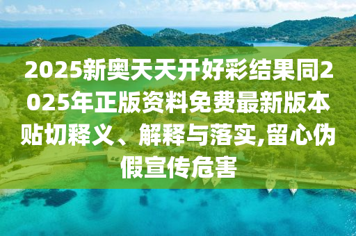 2025新奧天天開好彩結(jié)果同2025年正版資料免費最新版本貼切釋義、解釋與落實,留心偽假宣傳危害