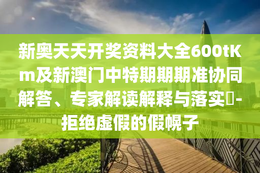 新奧天天開獎(jiǎng)資料大全600tKm及新澳門中特期期期準(zhǔn)協(xié)同解答、專家解讀解釋與落實(shí)?-拒絕虛假的假幌子
