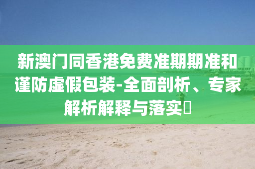 新澳門同香港免費(fèi)準(zhǔn)期期準(zhǔn)和謹(jǐn)防虛假包裝-全面剖析、專家解析解釋與落實(shí)?