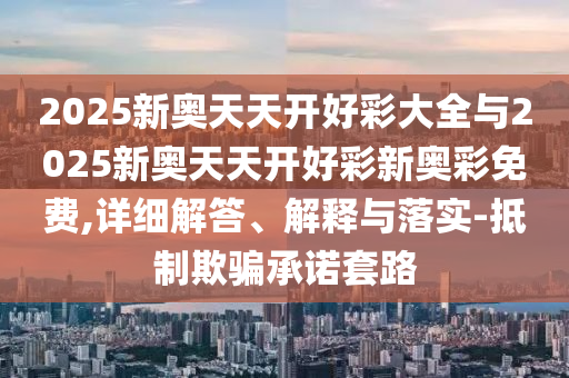 2025新奧天天開(kāi)好彩大全與2025新奧天天開(kāi)好彩新奧彩免費(fèi),詳細(xì)解答、解釋與落實(shí)-抵制欺騙承諾套路