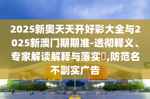 2025新奧天天開好彩大全與2025新澳門期期準(zhǔn)-透徹釋義、專家解讀解釋與落實(shí)?,防范名不副實(shí)廣告