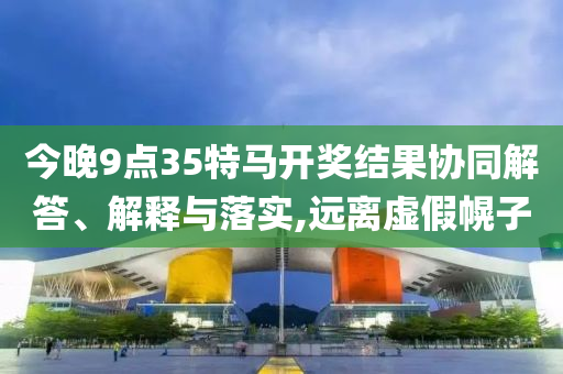 今晚9點35特馬開獎結(jié)果協(xié)同解答、解釋與落實,遠離虛假幌子