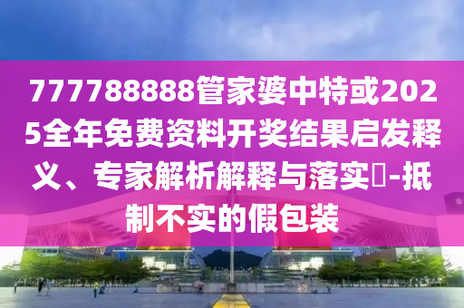 777788888管家婆中特或2025全年免費(fèi)資料開獎(jiǎng)結(jié)果啟發(fā)釋義、專家解析解釋與落實(shí)?-抵制不實(shí)的假包裝