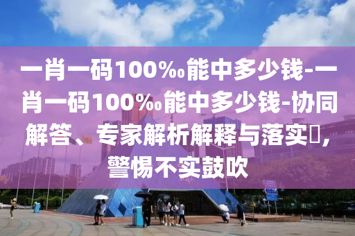 一肖一碼100‰能中多少錢-一肖一碼100‰能中多少錢-協(xié)同解答、專家解析解釋與落實(shí)?,警惕不實(shí)鼓吹