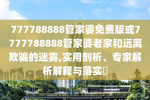 777788888管家婆免費(fèi)版或7777788888管家婆老家和遠(yuǎn)離欺騙的迷霧,實(shí)用剖析、專(zhuān)家解析解釋與落實(shí)?