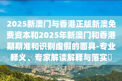 2025新澳門與香港正版新澳免費資本和2025年新澳門和香港期期準和識別虛假的面具-專業(yè)釋義、專家解讀解釋與落實?